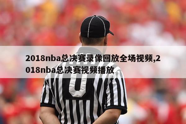 2018nba总决赛录像回放全场视频,2018nba总决赛视频播放