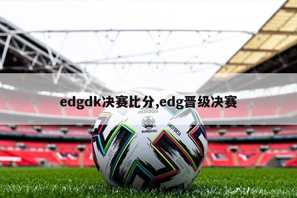 edgdk决赛比分,edg晋级决赛