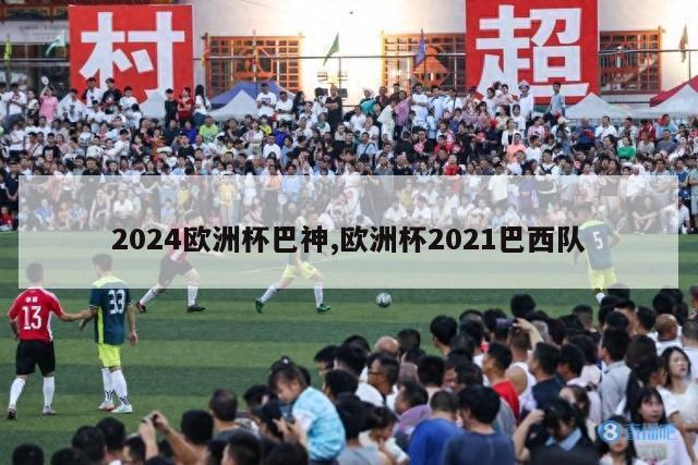 2024欧洲杯巴神,欧洲杯2021巴西队